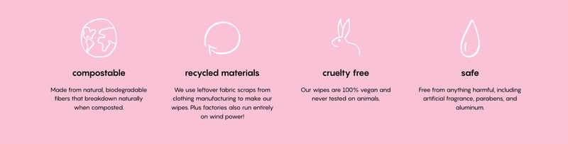 Compostable: Made from natural, biodegradable fibers that breakdown naturally when composted. Recycled materials: We use leftover fabric scraps from clothing manufacturing to make our wipes. Plus factories also run entirely on wind power! Cruelty free: Our wipes are 100% vegan and never tested on animals. Safe: Free from anything harmful, including artificial fragrance, parabens, and aluminum.