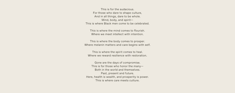 This is for the audacious. For those who dare to shape culture, And in all things, dare to be whole. Mind, body, and spirit— This is where Black men come to be celebrated. This is where the mind comes to flourish. Where we meet intellect with intention. This is where the body comes to prosper. Where melanin matters and care begins with self. This is where the spirit comes to heal. Where we reward resilience with restoration. Gone are the days of compromise. This is for those who honor the many— Both in the world and themselves. Past, present and future. Here, health is wealth, and prosperity is power. This is where care meets culture.